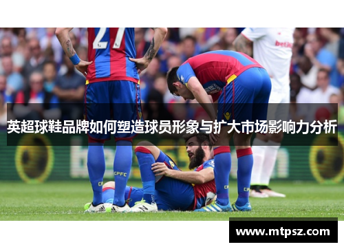 英超球鞋品牌如何塑造球员形象与扩大市场影响力分析